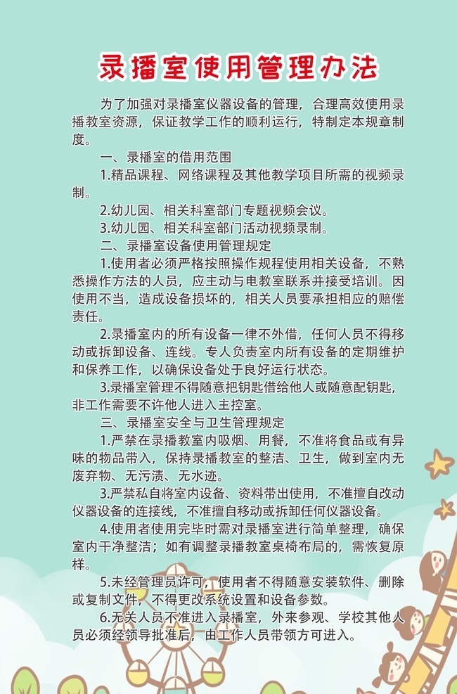 学校 录播 室 使用 管理办法 幼儿园制度 幼儿园制度牌 成长中心制度 托儿所制度 收费管理制度 入园离园制度 幼儿园园训 幼儿园海报 幼儿园挂图 幼稚园制度 学校制度 学校制度片 社区制度 岗位职责 院长 教师 保育员 门卫制度 巡逻制度 安全制度 接送制度 食品安全制度 日常制度 校园文化 学校制度牌 制度 校园